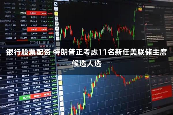银行股票配资 特朗普正考虑11名新任美联储主席候选人选