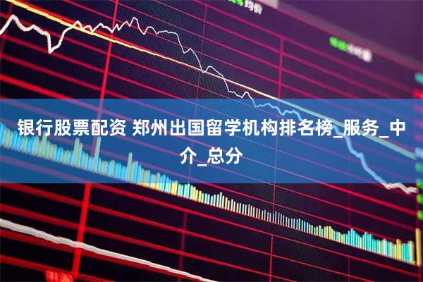 银行股票配资 郑州出国留学机构排名榜_服务_中介_总分