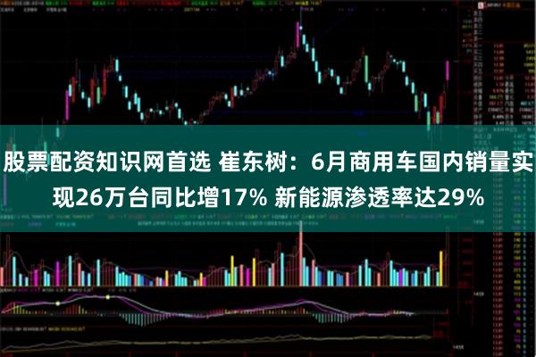 股票配资知识网首选 崔东树：6月商用车国内销量实现26万台同比增17% 新能源渗透率达29%