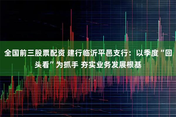 全国前三股票配资 建行临沂平邑支行：以季度“回头看”为抓手 夯实业务发展根基