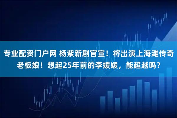 专业配资门户网 杨紫新剧官宣！将出演上海滩传奇老板娘！想起25年前的李媛媛，能超越吗？