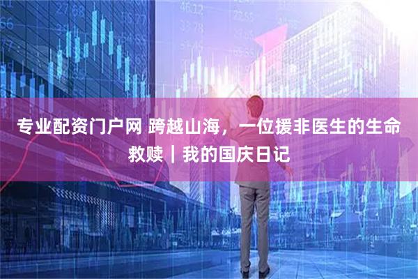 专业配资门户网 跨越山海，一位援非医生的生命救赎｜我的国庆日记