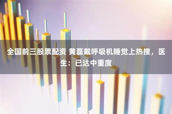 全国前三股票配资 黄磊戴呼吸机睡觉上热搜，医生：已达中重度