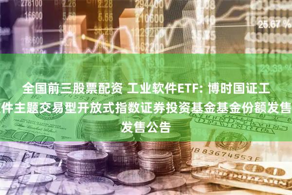 全国前三股票配资 工业软件ETF: 博时国证工业软件主题交易型开放式指数证券投资基金基金份额发售公告