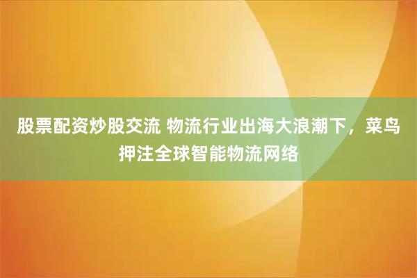 股票配资炒股交流 物流行业出海大浪潮下，菜鸟押注全球智能物流网络