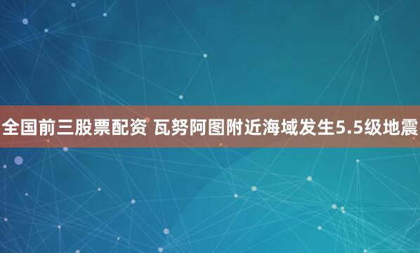 全国前三股票配资 瓦努阿图附近海域发生5.5级地震