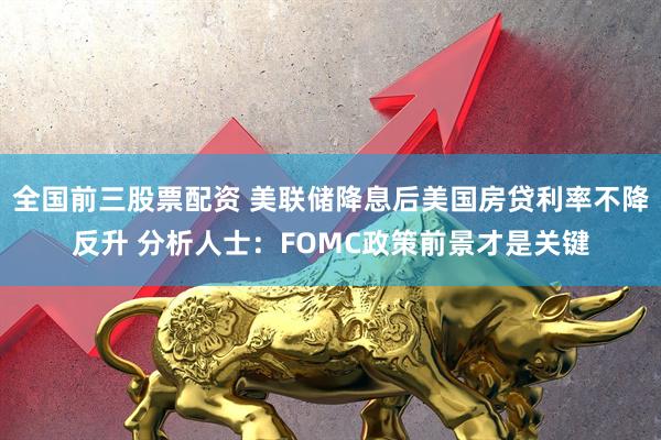 全国前三股票配资 美联储降息后美国房贷利率不降反升 分析人士：FOMC政策前景才是关键