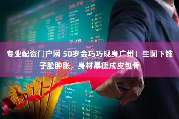 专业配资门户网 50岁金巧巧现身广州！生图下锥子脸肿胀，身材暴瘦成皮包骨