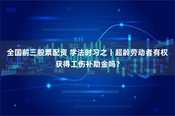 全国前三股票配资 学法时习之丨超龄劳动者有权获得工伤补助金吗？