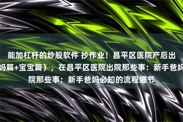 能加杠杆的炒股软件 抄作业！昌平区医院产后出院准备清单（妈妈篇+宝宝篇），在昌平区医院出院那些事：新手爸妈必知的流程细节
