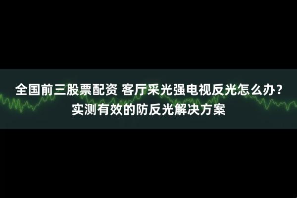 全国前三股票配资 客厅采光强电视反光怎么办？实测有效的防反光解决方案