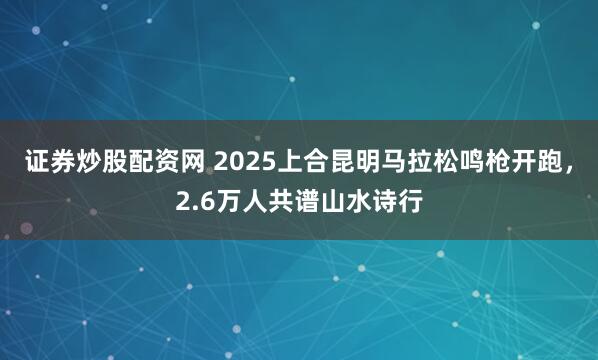 证券炒股配资网 2025上合昆明马拉松鸣枪开跑，2.6万人共谱山水诗行