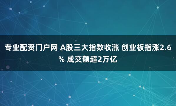 专业配资门户网 A股三大指数收涨 创业板指涨2.6% 成交额超2万亿