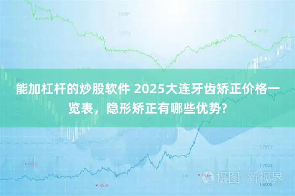 能加杠杆的炒股软件 2025大连牙齿矫正价格一览表，隐形矫正有哪些优势?