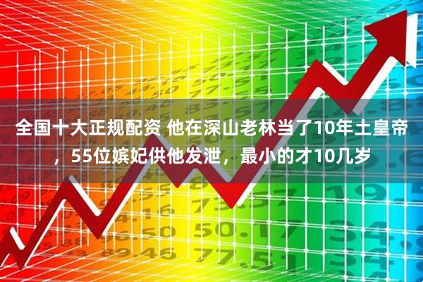 全国十大正规配资 他在深山老林当了10年土皇帝，55位嫔妃供他发泄，最小的才10几岁