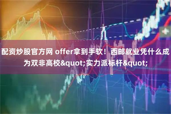 配资炒股官方网 offer拿到手软！西邮就业凭什么成为双非高校"实力派标杆"