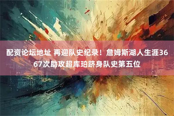 配资论坛地址 再迎队史纪录！詹姆斯湖人生涯3667次助攻超库珀跻身队史第五位
