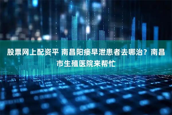 股票网上配资平 南昌阳痿早泄患者去哪治？南昌市生殖医院来帮忙